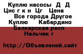 Куплю насосы 1Д, Д, Цнс(г,к,н) Цг › Цена ­ 10 000 - Все города Другое » Куплю   . Кабардино-Балкарская респ.,Нальчик г.